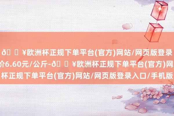 🔥欧洲杯正规下单平台(官方)网站/网页版登录入口/手机版最低报价6.60元/公斤-🔥欧洲杯正规下单平台(官方)网站/网页版登录入口/手机版