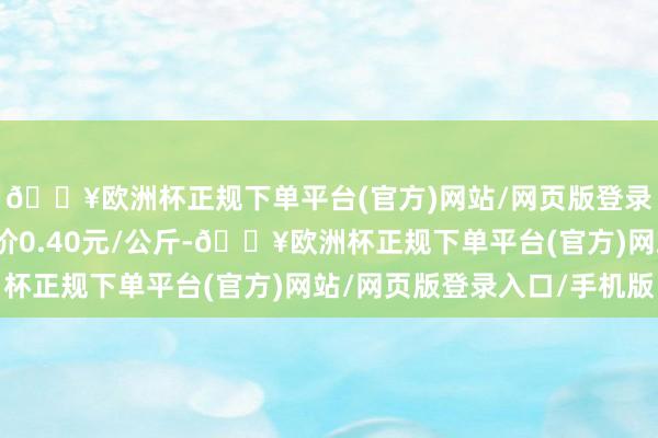 🔥欧洲杯正规下单平台(官方)网站/网页版登录入口/手机版最低报价0.40元/公斤-🔥欧洲杯正规下单平台(官方)网站/网页版登录入口/手机版