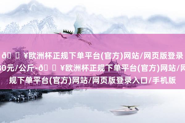 🔥欧洲杯正规下单平台(官方)网站/网页版登录入口/手机版收支8.80元/公斤-🔥欧洲杯正规下单平台(官方)网站/网页版登录入口/手机版