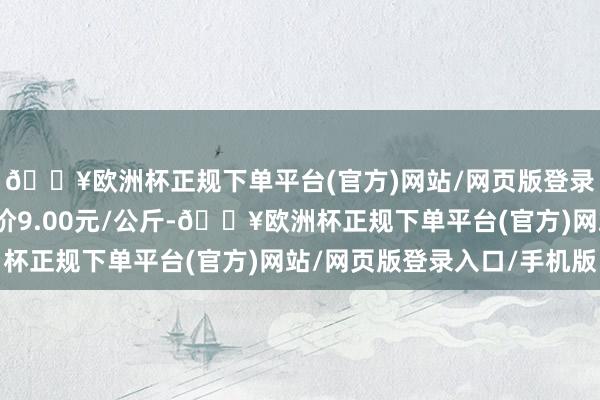 🔥欧洲杯正规下单平台(官方)网站/网页版登录入口/手机版最低报价9.00元/公斤-🔥欧洲杯正规下单平台(官方)网站/网页版登录入口/手机版