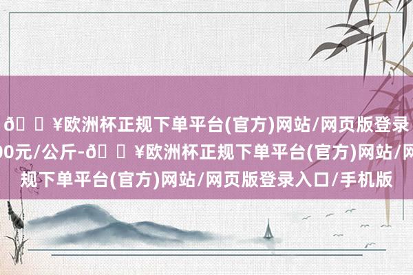 🔥欧洲杯正规下单平台(官方)网站/网页版登录入口/手机版收支1.00元/公斤-🔥欧洲杯正规下单平台(官方)网站/网页版登录入口/手机版