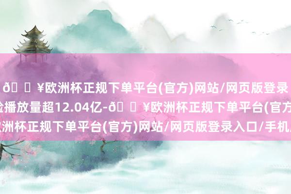 🔥欧洲杯正规下单平台(官方)网站/网页版登录入口/手机版累计灵验播放量超12.04亿-🔥欧洲杯正规下单平台(官方)网站/网页版登录入口/手机版