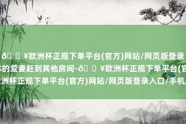 🔥欧洲杯正规下单平台(官方)网站/网页版登录入口/手机版都会把正本的爱妻赶到其他房间-🔥欧洲杯正规下单平台(官方)网站/网页版登录入口/手机版