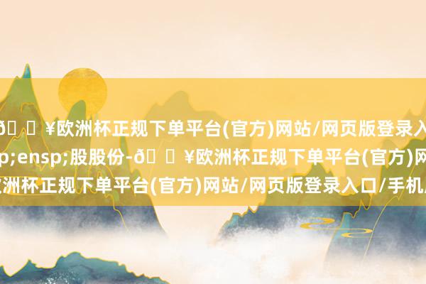 🔥欧洲杯正规下单平台(官方)网站/网页版登录入口/手机版011&ensp;股股份-🔥欧洲杯正规下单平台(官方)网站/网页版登录入口/手机版