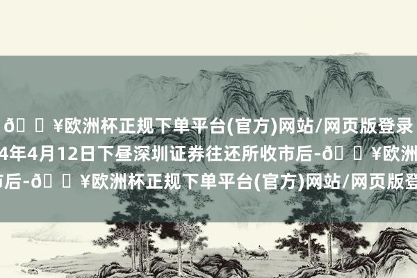 🔥欧洲杯正规下单平台(官方)网站/网页版登录入口/手机版抑止2024年4月12日下昼深圳证券往还所收市后-🔥欧洲杯正规下单平台(官方)网站/网页版登录入口/手机版