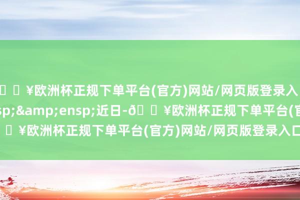 🔥欧洲杯正规下单平台(官方)网站/网页版登录入口/手机版&ensp;&ensp;近日-🔥欧洲杯正规下单平台(官方)网站/网页版登录入口/手机版