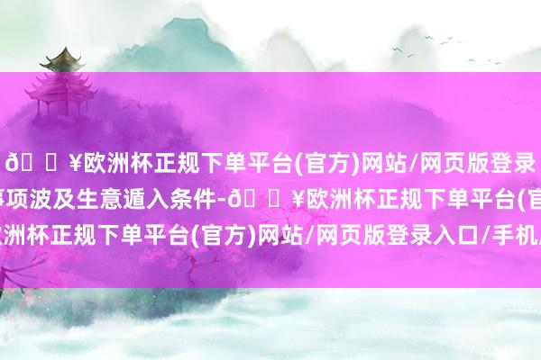 🔥欧洲杯正规下单平台(官方)网站/网页版登录入口/手机版更多具体事项波及生意遁入条件-🔥欧洲杯正规下单平台(官方)网站/网页版登录入口/手机版