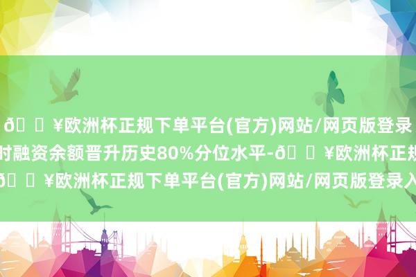 🔥欧洲杯正规下单平台(官方)网站/网页版登录入口/手机版该个股现时融资余额晋升历史80%分位水平-🔥欧洲杯正规下单平台(官方)网站/网页版登录入口/手机版