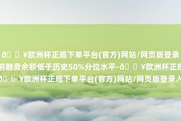 🔥欧洲杯正规下单平台(官方)网站/网页版登录入口/手机版该个股面前融资余额低于历史50%分位水平-🔥欧洲杯正规下单平台(官方)网站/网页版登录入口/手机版