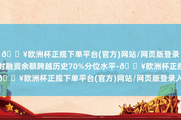 🔥欧洲杯正规下单平台(官方)网站/网页版登录入口/手机版该个股现时融资余额跨越历史70%分位水平-🔥欧洲杯正规下单平台(官方)网站/网页版登录入口/手机版