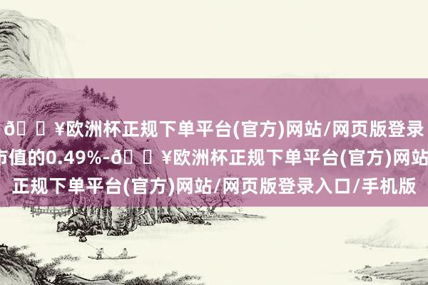 🔥欧洲杯正规下单平台(官方)网站/网页版登录入口/手机版占流畅市值的0.49%-🔥欧洲杯正规下单平台(官方)网站/网页版登录入口/手机版