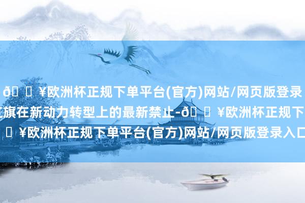 🔥欧洲杯正规下单平台(官方)网站/网页版登录入口/手机版充分体现红旗在新动力转型上的最新禁止-🔥欧洲杯正规下单平台(官方)网站/网页版登录入口/手机版