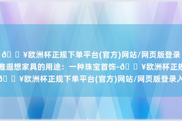 🔥欧洲杯正规下单平台(官方)网站/网页版登录入口/手机版2.本外不雅遐想家具的用途：一种珠宝首饰-🔥欧洲杯正规下单平台(官方)网站/网页版登录入口/手机版