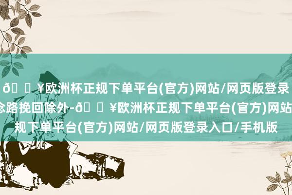 🔥欧洲杯正规下单平台(官方)网站/网页版登录入口/手机版除了有说念路挽回除外-🔥欧洲杯正规下单平台(官方)网站/网页版登录入口/手机版