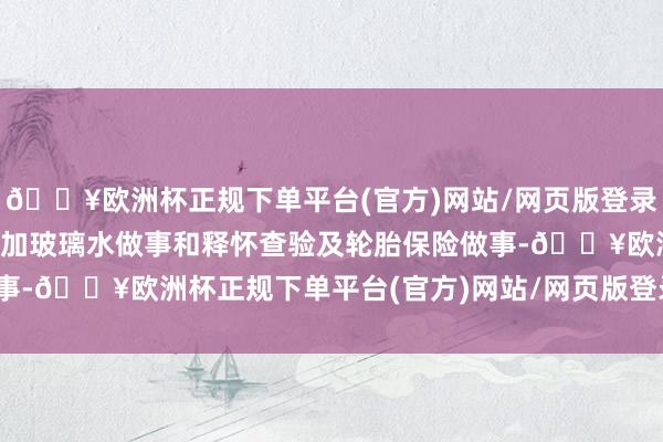 🔥欧洲杯正规下单平台(官方)网站/网页版登录入口/手机版还有免费添加玻璃水做事和释怀查验及轮胎保险做事-🔥欧洲杯正规下单平台(官方)网站/网页版登录入口/手机版