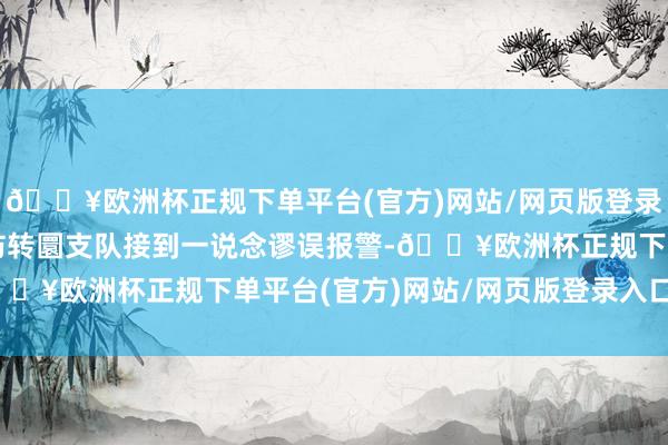 🔥欧洲杯正规下单平台(官方)网站/网页版登录入口/手机版广州市消防转圜支队接到一说念谬误报警-🔥欧洲杯正规下单平台(官方)网站/网页版登录入口/手机版