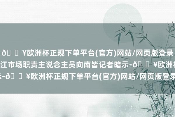 🔥欧洲杯正规下单平台(官方)网站/网页版登录入口/手机版重庆百货垫江市场职责主说念主员向南皆记者暗示-🔥欧洲杯正规下单平台(官方)网站/网页版登录入口/手机版