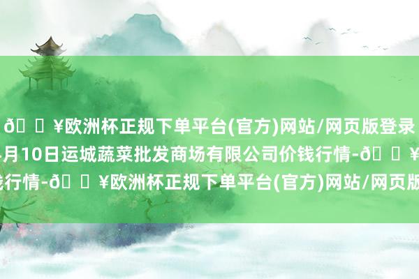 🔥欧洲杯正规下单平台(官方)网站/网页版登录入口/手机版2024年4月10日运城蔬菜批发商场有限公司价钱行情-🔥欧洲杯正规下单平台(官方)网站/网页版登录入口/手机版