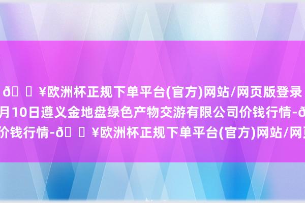 🔥欧洲杯正规下单平台(官方)网站/网页版登录入口/手机版2024年4月10日遵义金地盘绿色产物交游有限公司价钱行情-🔥欧洲杯正规下单平台(官方)网站/网页版登录入口/手机版