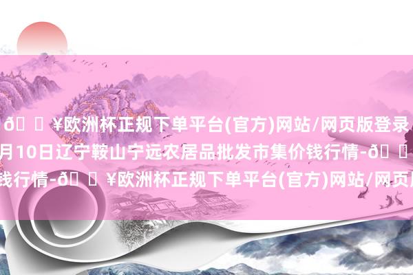 🔥欧洲杯正规下单平台(官方)网站/网页版登录入口/手机版2024年4月10日辽宁鞍山宁远农居品批发市集价钱行情-🔥欧洲杯正规下单平台(官方)网站/网页版登录入口/手机版