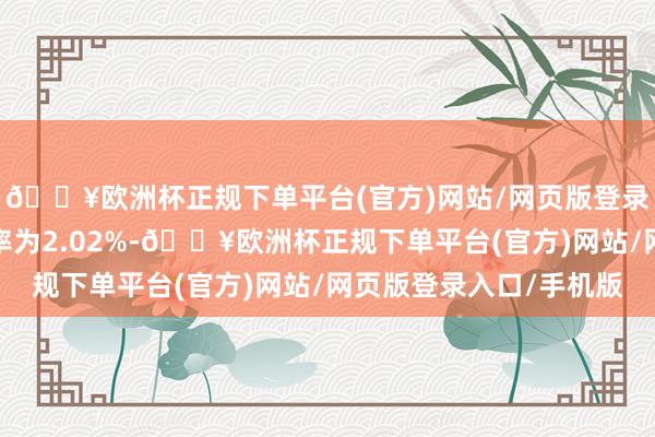 🔥欧洲杯正规下单平台(官方)网站/网页版登录入口/手机版刊行利率为2.02%-🔥欧洲杯正规下单平台(官方)网站/网页版登录入口/手机版