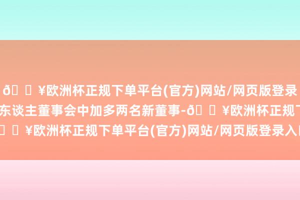 🔥欧洲杯正规下单平台(官方)网站/网页版登录入口/手机版将在其15东谈主董事会中加多两名新董事-🔥欧洲杯正规下单平台(官方)网站/网页版登录入口/手机版