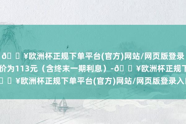 🔥欧洲杯正规下单平台(官方)网站/网页版登录入口/手机版到期赎回价为113元（含终末一期利息）-🔥欧洲杯正规下单平台(官方)网站/网页版登录入口/手机版