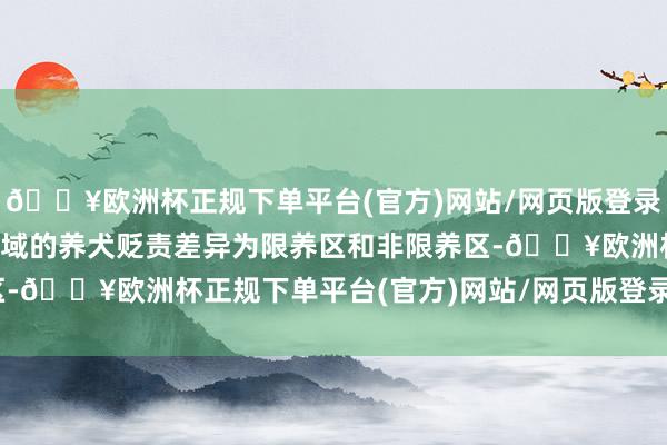 🔥欧洲杯正规下单平台(官方)网站/网页版登录入口/手机版本市行政区域的养犬贬责差异为限养区和非限养区-🔥欧洲杯正规下单平台(官方)网站/网页版登录入口/手机版