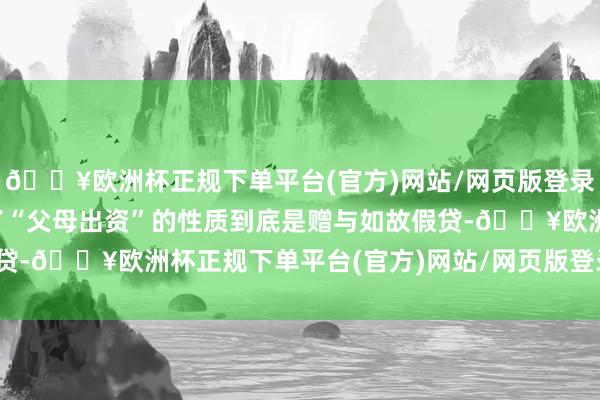 🔥欧洲杯正规下单平台(官方)网站/网页版登录入口/手机版莫得说了了“父母出资”的性质到底是赠与如故假贷-🔥欧洲杯正规下单平台(官方)网站/网页版登录入口/手机版