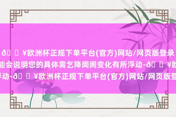 🔥欧洲杯正规下单平台(官方)网站/网页版登录入口/手机版实质用度可能会说明您的具体需乞降阛阓变化有所浮动-🔥欧洲杯正规下单平台(官方)网站/网页版登录入口/手机版