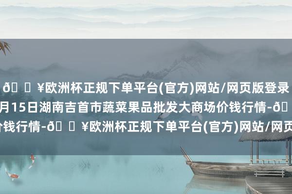 🔥欧洲杯正规下单平台(官方)网站/网页版登录入口/手机版2024年4月15日湖南吉首市蔬菜果品批发大商场价钱行情-🔥欧洲杯正规下单平台(官方)网站/网页版登录入口/手机版