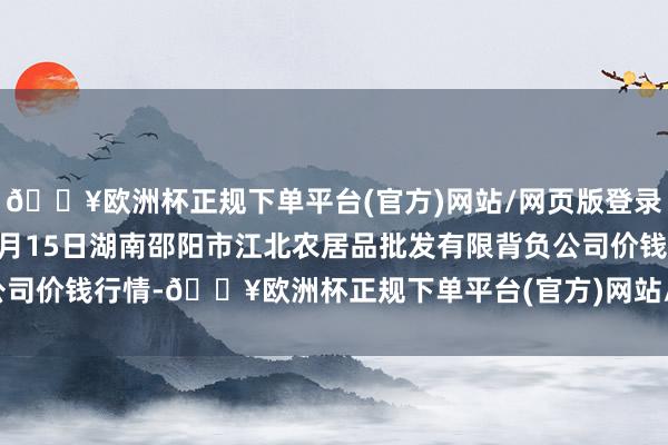 🔥欧洲杯正规下单平台(官方)网站/网页版登录入口/手机版2024年4月15日湖南邵阳市江北农居品批发有限背负公司价钱行情-🔥欧洲杯正规下单平台(官方)网站/网页版登录入口/手机版