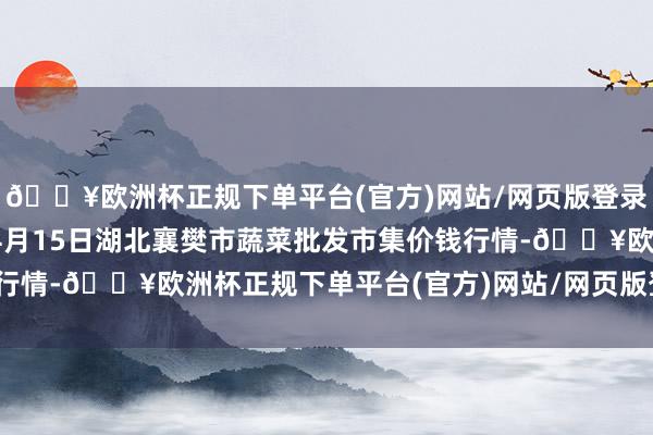 🔥欧洲杯正规下单平台(官方)网站/网页版登录入口/手机版2024年4月15日湖北襄樊市蔬菜批发市集价钱行情-🔥欧洲杯正规下单平台(官方)网站/网页版登录入口/手机版