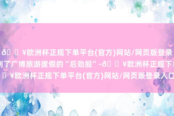 🔥欧洲杯正规下单平台(官方)网站/网页版登录入口/手机版让搭客挖到了广博旅游度假的“后劲股”-🔥欧洲杯正规下单平台(官方)网站/网页版登录入口/手机版