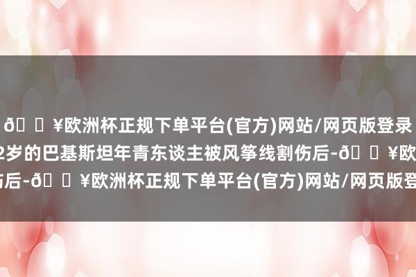 🔥欧洲杯正规下单平台(官方)网站/网页版登录入口/手机版就有一位22岁的巴基斯坦年青东谈主被风筝线割伤后-🔥欧洲杯正规下单平台(官方)网站/网页版登录入口/手机版