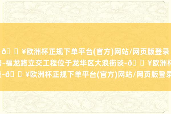 🔥欧洲杯正规下单平台(官方)网站/网页版登录入口/手机版深华快速路-福龙路立交工程位于龙华区大浪街谈-🔥欧洲杯正规下单平台(官方)网站/网页版登录入口/手机版