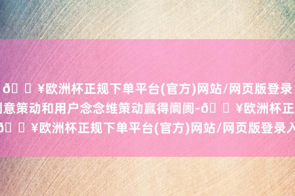 🔥欧洲杯正规下单平台(官方)网站/网页版登录入口/手机版靠超前的创意策动和用户念念维策动赢得阛阓-🔥欧洲杯正规下单平台(官方)网站/网页版登录入口/手机版