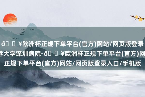 🔥欧洲杯正规下单平台(官方)网站/网页版登录入口/手机版其中有香港大学深圳病院-🔥欧洲杯正规下单平台(官方)网站/网页版登录入口/手机版