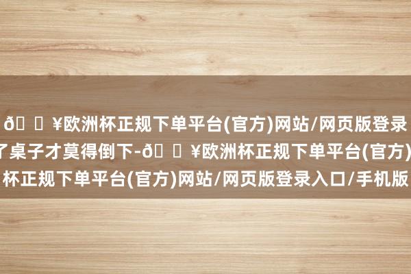 🔥欧洲杯正规下单平台(官方)网站/网页版登录入口/手机版连忙扶住了桌子才莫得倒下-🔥欧洲杯正规下单平台(官方)网站/网页版登录入口/手机版