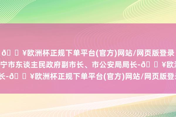 🔥欧洲杯正规下单平台(官方)网站/网页版登录入口/手机版冯艳伟任遂宁市东谈主民政府副市长、市公安局局长-🔥欧洲杯正规下单平台(官方)网站/网页版登录入口/手机版