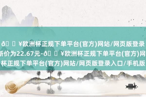 🔥欧洲杯正规下单平台(官方)网站/网页版登录入口/手机版正股最新价为22.67元-🔥欧洲杯正规下单平台(官方)网站/网页版登录入口/手机版