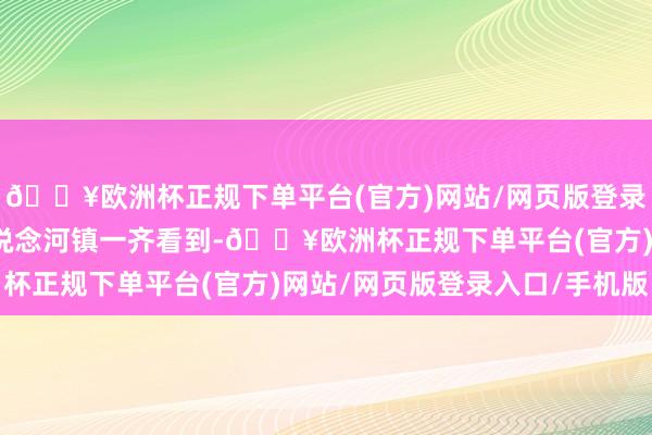 🔥欧洲杯正规下单平台(官方)网站/网页版登录入口/手机版记者在峪说念河镇一齐看到-🔥欧洲杯正规下单平台(官方)网站/网页版登录入口/手机版