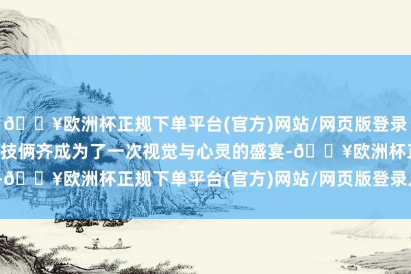 🔥欧洲杯正规下单平台(官方)网站/网页版登录入口/手机版使得每一个技俩齐成为了一次视觉与心灵的盛宴-🔥欧洲杯正规下单平台(官方)网站/网页版登录入口/手机版