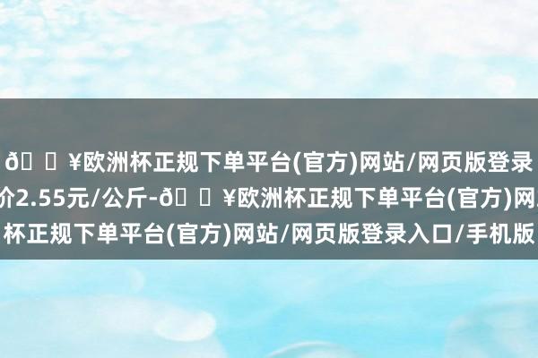 🔥欧洲杯正规下单平台(官方)网站/网页版登录入口/手机版最低报价2.55元/公斤-🔥欧洲杯正规下单平台(官方)网站/网页版登录入口/手机版