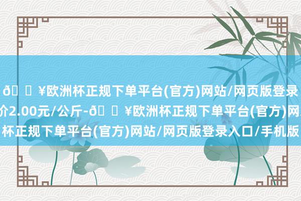 🔥欧洲杯正规下单平台(官方)网站/网页版登录入口/手机版最低报价2.00元/公斤-🔥欧洲杯正规下单平台(官方)网站/网页版登录入口/手机版