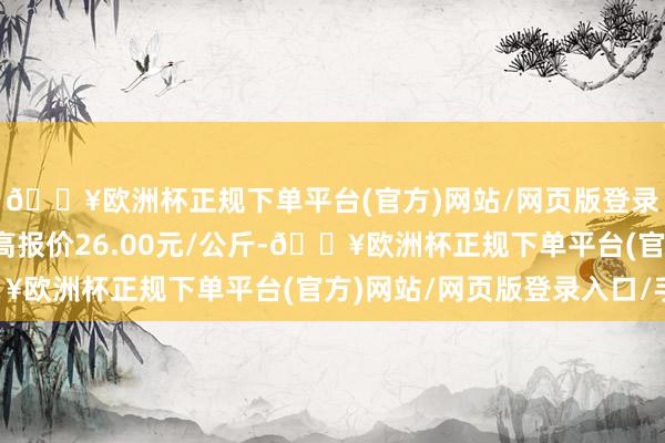 🔥欧洲杯正规下单平台(官方)网站/网页版登录入口/手机版当日最高报价26.00元/公斤-🔥欧洲杯正规下单平台(官方)网站/网页版登录入口/手机版