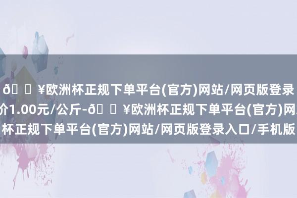 🔥欧洲杯正规下单平台(官方)网站/网页版登录入口/手机版最低报价1.00元/公斤-🔥欧洲杯正规下单平台(官方)网站/网页版登录入口/手机版