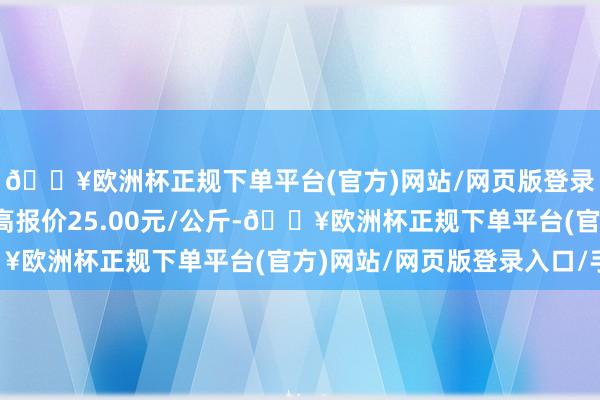 🔥欧洲杯正规下单平台(官方)网站/网页版登录入口/手机版当日最高报价25.00元/公斤-🔥欧洲杯正规下单平台(官方)网站/网页版登录入口/手机版