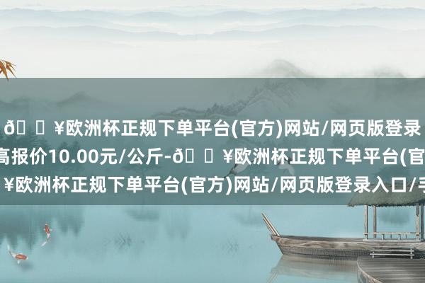 🔥欧洲杯正规下单平台(官方)网站/网页版登录入口/手机版当日最高报价10.00元/公斤-🔥欧洲杯正规下单平台(官方)网站/网页版登录入口/手机版