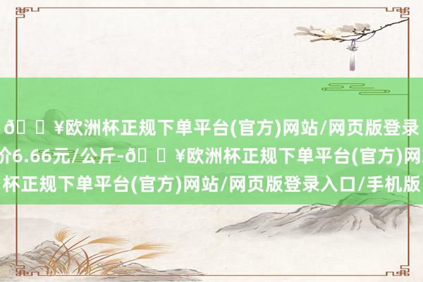 🔥欧洲杯正规下单平台(官方)网站/网页版登录入口/手机版最低报价6.66元/公斤-🔥欧洲杯正规下单平台(官方)网站/网页版登录入口/手机版